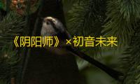 《阴阳师》×初音未来 限定联动即将开启，新区【音起时】开放预约集结！