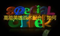 高能英雄战术配合：如何在实战中实现无缝团队协同？